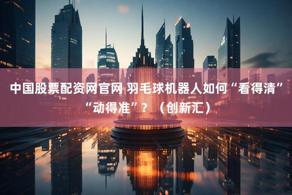 中国股票配资网官网 羽毛球机器人如何“看得清”“动得准”？（创新汇）