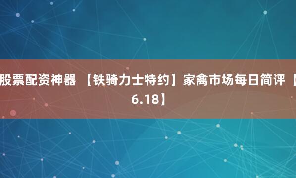股票配资神器 【铁骑力士特约】家禽市场每日简评【6.18】