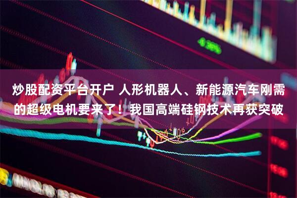 炒股配资平台开户 人形机器人、新能源汽车刚需的超级电机要来了！我国高端硅钢技术再获突破
