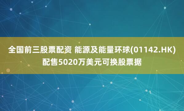 全国前三股票配资 能源及能量环球(01142.HK)配售5020万美元可换股票据