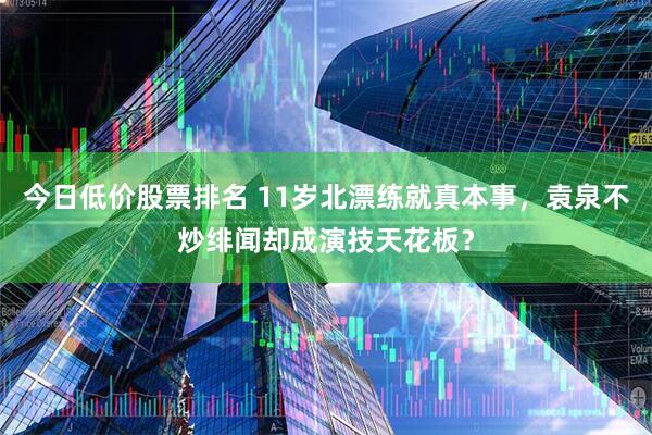 今日低价股票排名 11岁北漂练就真本事，袁泉不炒绯闻却成演技天花板？