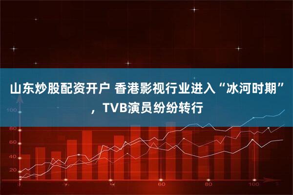 山东炒股配资开户 香港影视行业进入“冰河时期”，TVB演员纷纷转行