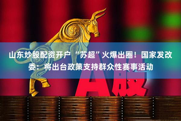 山东炒股配资开户 “苏超”火爆出圈！国家发改委：将出台政策支持群众性赛事活动