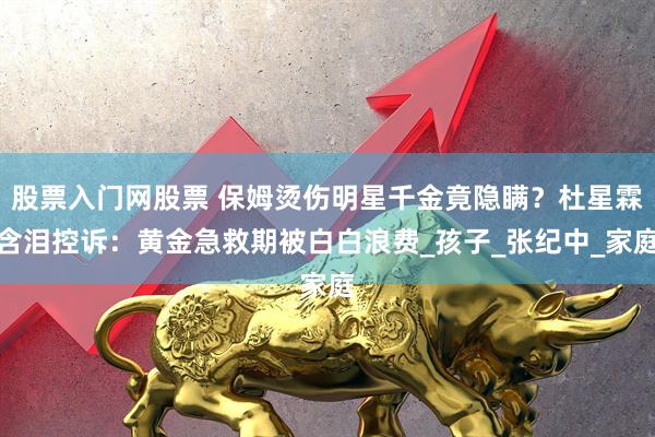 股票入门网股票 保姆烫伤明星千金竟隐瞒？杜星霖含泪控诉：黄金急救期被白白浪费_孩子_张纪中_家庭