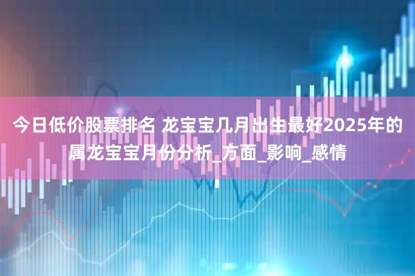 今日低价股票排名 龙宝宝几月出生最好2025年的属龙宝宝月份分析_方面_影响_感情