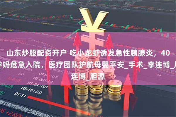 山东炒股配资开户 吃小龙虾诱发急性胰腺炎，40周孕妈危急入院，医疗团队护航母婴平安_手术_李连博_胆源
