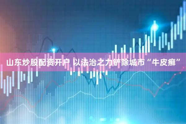 山东炒股配资开户 以法治之力铲除城市“牛皮癣”