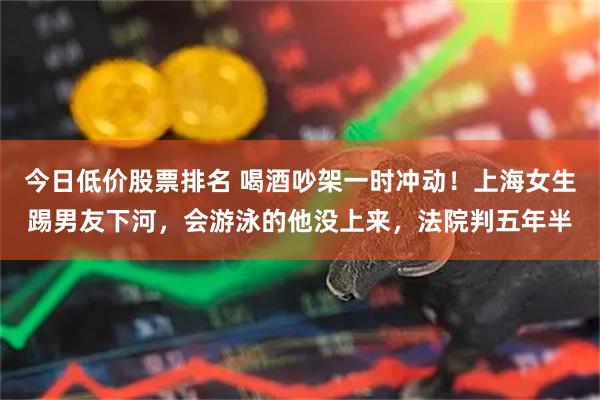 今日低价股票排名 喝酒吵架一时冲动！上海女生踢男友下河，会游泳的他没上来，法院判五年半