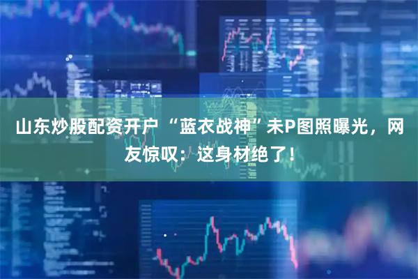 山东炒股配资开户 “蓝衣战神”未P图照曝光，网友惊叹：这身材绝了！
