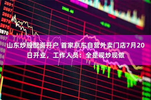 山东炒股配资开户 首家京东自营外卖门店7月20日开业，工作人员：全是现炒现做