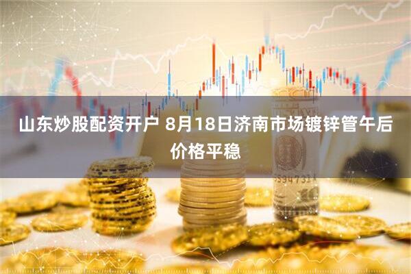 山东炒股配资开户 8月18日济南市场镀锌管午后价格平稳