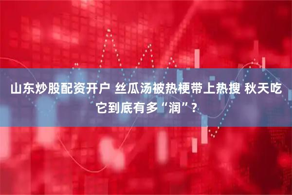 山东炒股配资开户 丝瓜汤被热梗带上热搜 秋天吃它到底有多“润”?