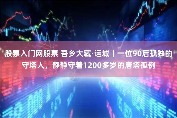 股票入门网股票 吾乡大藏·运城丨一位90后孤独的守塔人，静静守着1200多岁的唐塔孤例