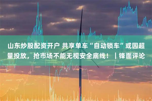 山东炒股配资开户 共享单车“自动锁车”或因超量投放，抢市场不能无视安全底线！｜锋面评论