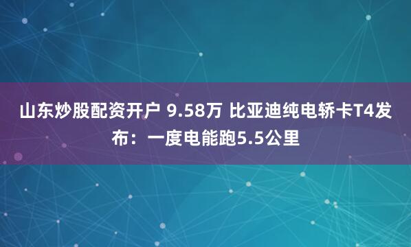 山东炒股配资开户 9.58万 比亚迪纯电轿卡T4发布：一度电能跑5.5公里