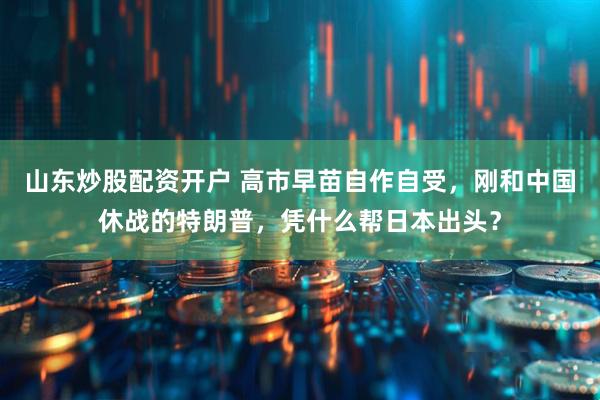 山东炒股配资开户 高市早苗自作自受，刚和中国休战的特朗普，凭什么帮日本出头？