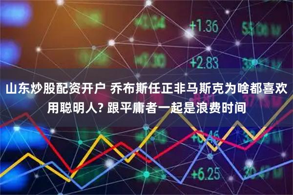 山东炒股配资开户 乔布斯任正非马斯克为啥都喜欢用聪明人? 跟平庸者一起是浪费时间
