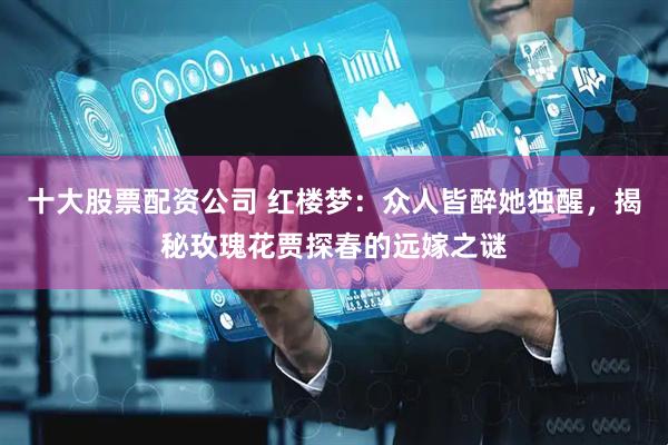 十大股票配资公司 红楼梦：众人皆醉她独醒，揭秘玫瑰花贾探春的远嫁之谜