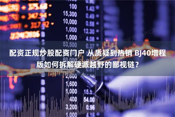 配资正规炒股配资门户 从质疑到热销 BJ40增程版如何拆解硬派越野的鄙视链？