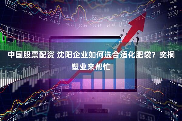 中国股票配资 沈阳企业如何选合适化肥袋？奕桐塑业来帮忙
