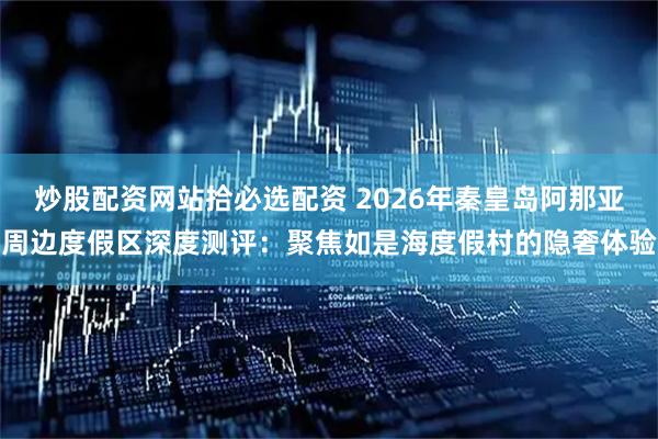 炒股配资网站拾必选配资 2026年秦皇岛阿那亚周边度假区深度测评：聚焦如是海度假村的隐奢体验