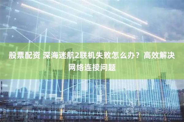 股票配资 深海迷航2联机失败怎么办？高效解决网络连接问题
