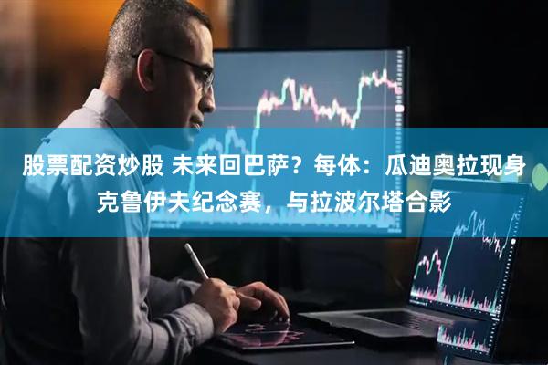 股票配资炒股 未来回巴萨？每体：瓜迪奥拉现身克鲁伊夫纪念赛，与拉波尔塔合影