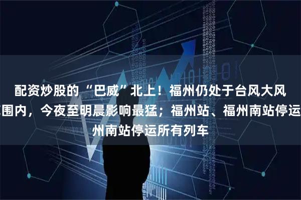 配资炒股的 “巴威”北上！福州仍处于台风大风圈覆盖范围内，今夜至明晨影响最猛；福州站、福州南站停运所有列车